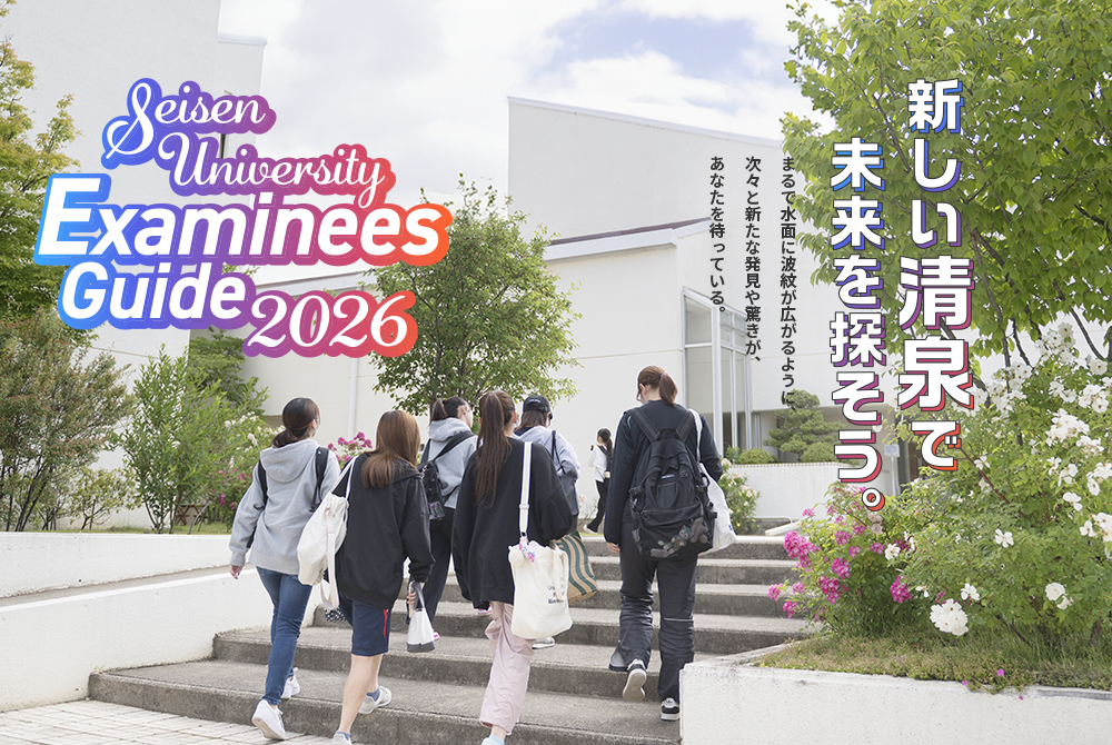 新しい清泉で未来を探そう。 まるで水面に波紋が広がるように、次々と新たな発見や驚きがあなたを待っている。 Seisen University Examinees Guide2026