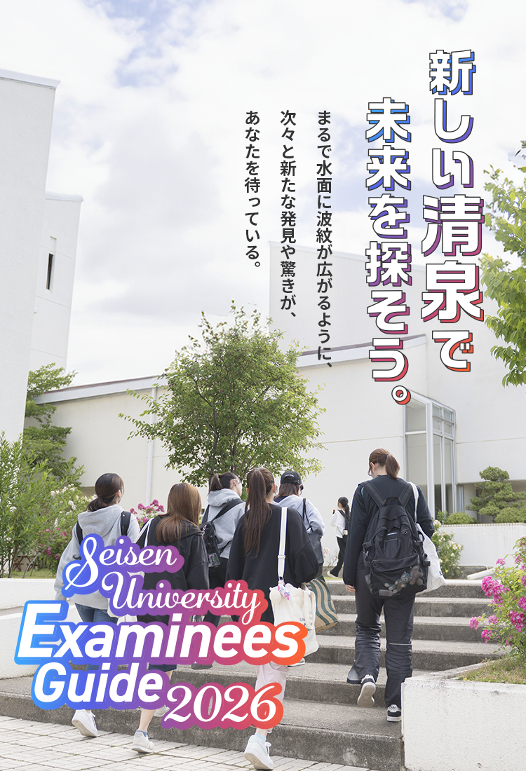 新しい清泉で未来を探そう。 まるで水面に波紋が広がるように、次々と新たな発見や驚きがあなたを待っている。 Seisen University Examinees Guide2026