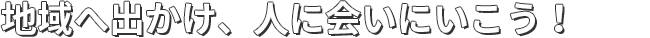 地域へ出かけ、人に会いにいこう！