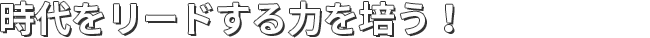 時代をリードする力を培う！